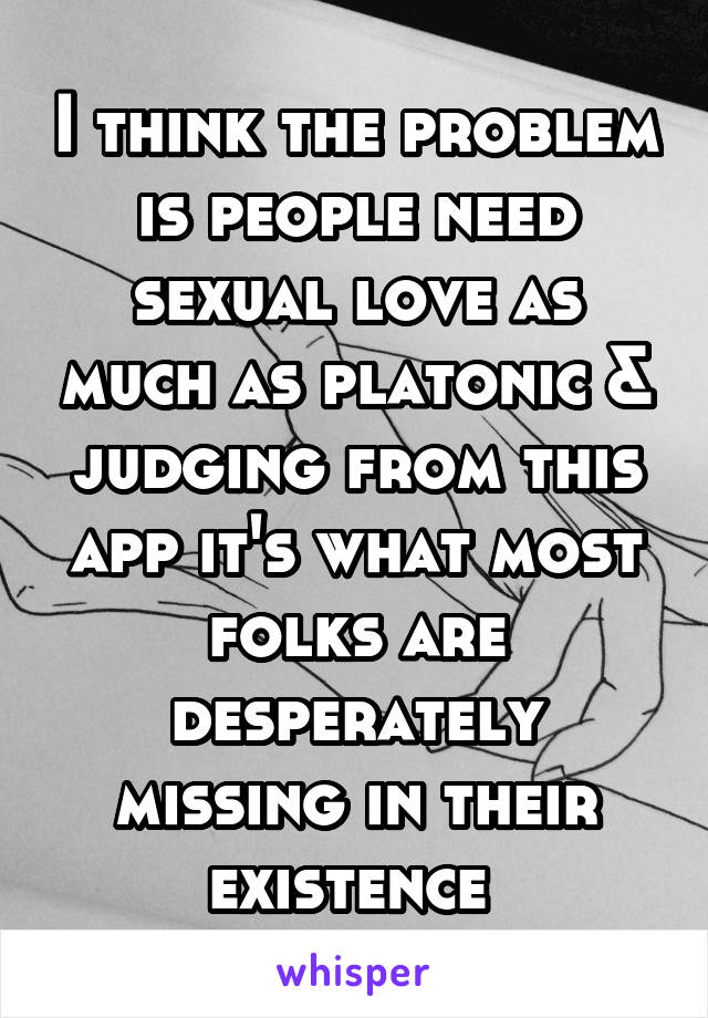 I think the problem is people need sexual love as much as platonic & judging from this app it's what most folks are desperately missing in their existence 