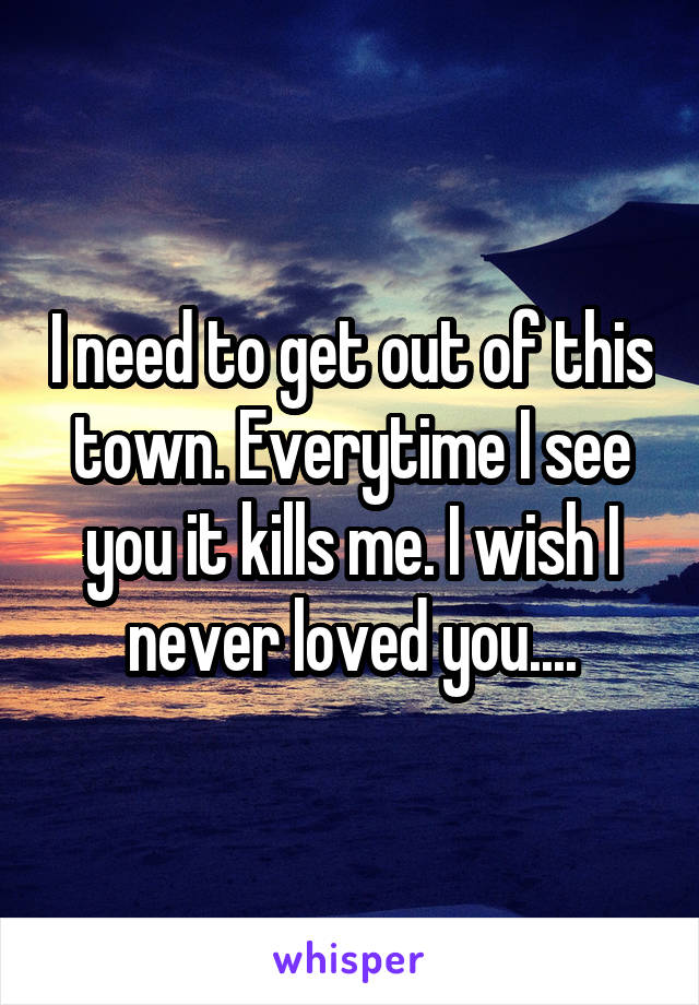 I need to get out of this town. Everytime I see you it kills me. I wish I never loved you....