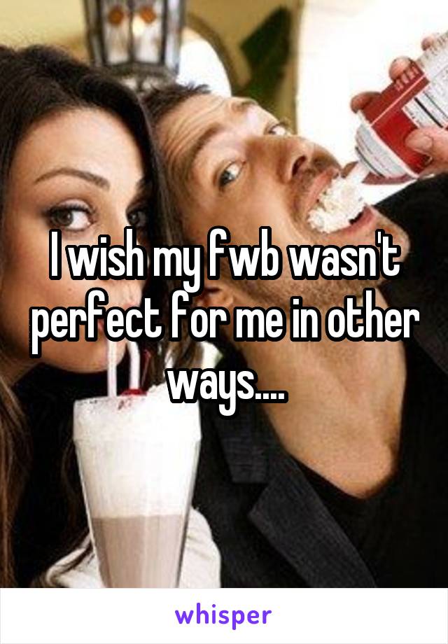 I wish my fwb wasn't perfect for me in other ways....