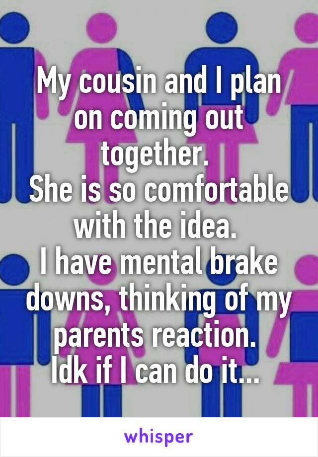 My cousin and I plan on coming out together. 
She is so comfortable with the idea. 
I have mental brake downs, thinking of my parents reaction. 
Idk if I can do it... 