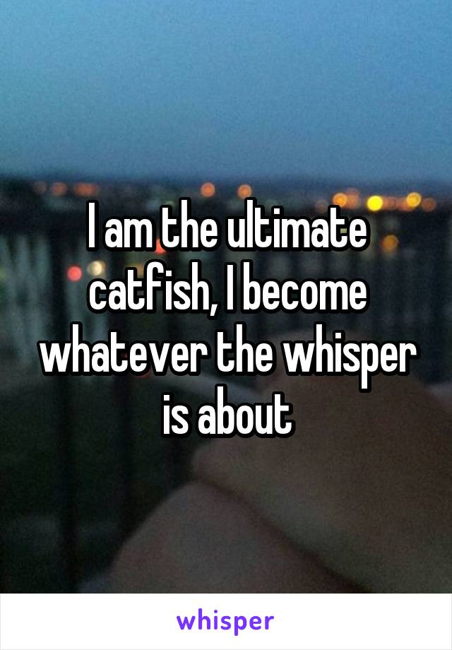 I am the ultimate catfish, I become whatever the whisper is about