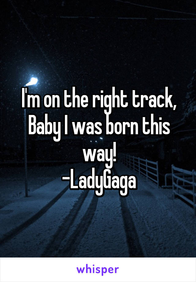 I'm on the right track,
Baby I was born this way!
-LadyGaga