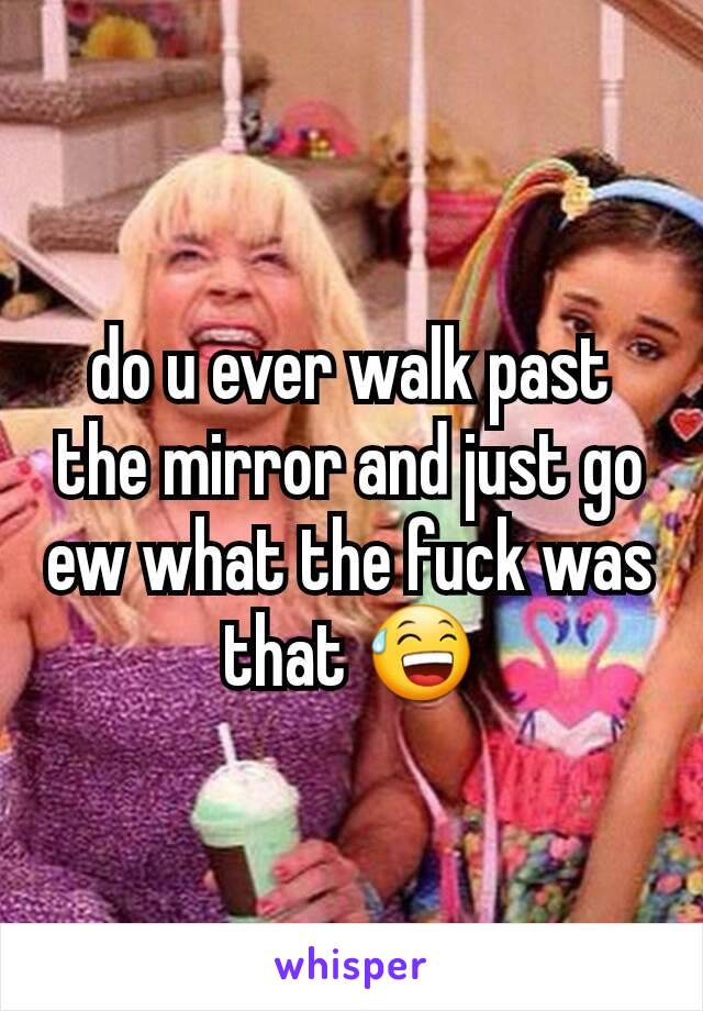 do u ever walk past the mirror and just go ew what the fuck was that 😅