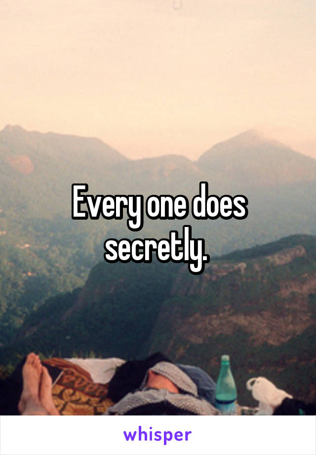 Every one does secretly. 