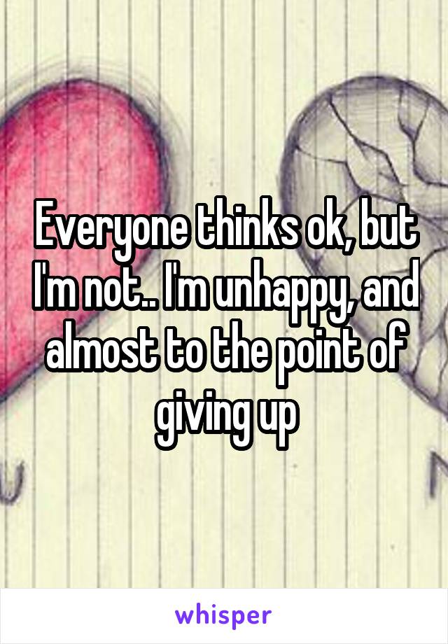 Everyone thinks ok, but I'm not.. I'm unhappy, and almost to the point of giving up