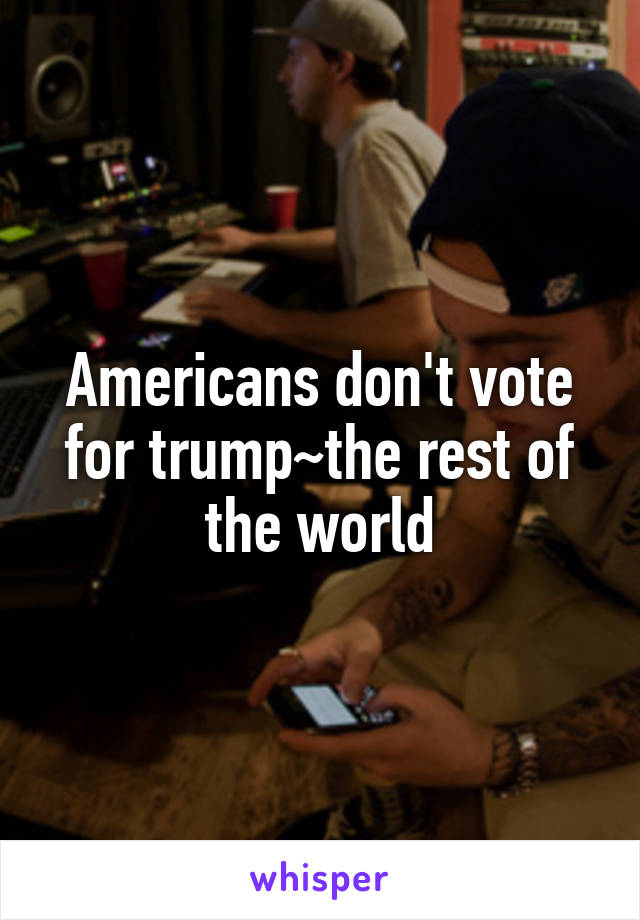 Americans don't vote for trump~the rest of the world