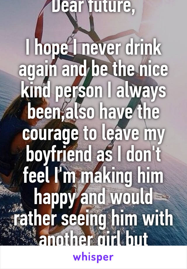 Dear future,

I hope I never drink again and be the nice kind person I always been,also have the courage to leave my boyfriend as I don't feel I'm making him happy and would rather seeing him with another girl but unhappy