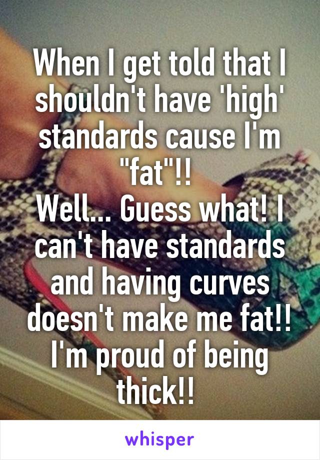 When I get told that I shouldn't have 'high' standards cause I'm "fat"!! 
Well... Guess what! I can't have standards and having curves doesn't make me fat!! I'm proud of being thick!! 