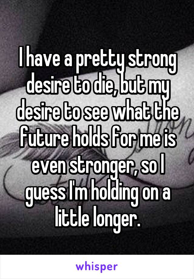 I have a pretty strong desire to die, but my desire to see what the future holds for me is even stronger, so I guess I'm holding on a little longer.