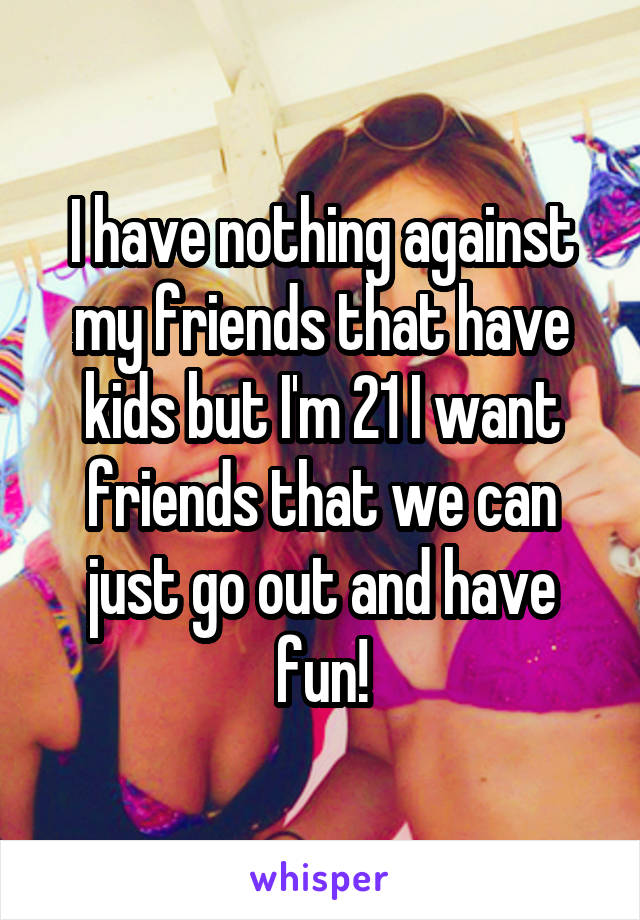 I have nothing against my friends that have kids but I'm 21 I want friends that we can just go out and have fun!