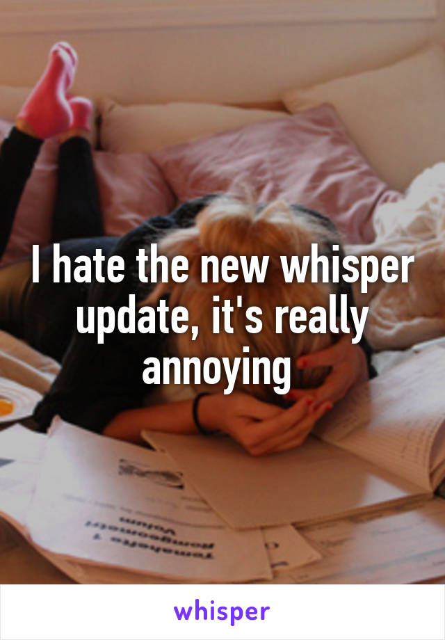 I hate the new whisper update, it's really annoying 