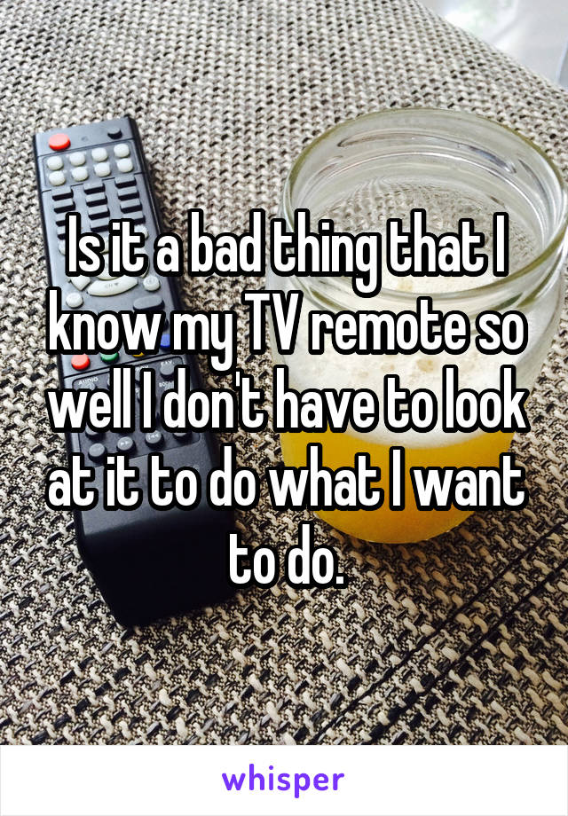 Is it a bad thing that I know my TV remote so well I don't have to look at it to do what I want to do.