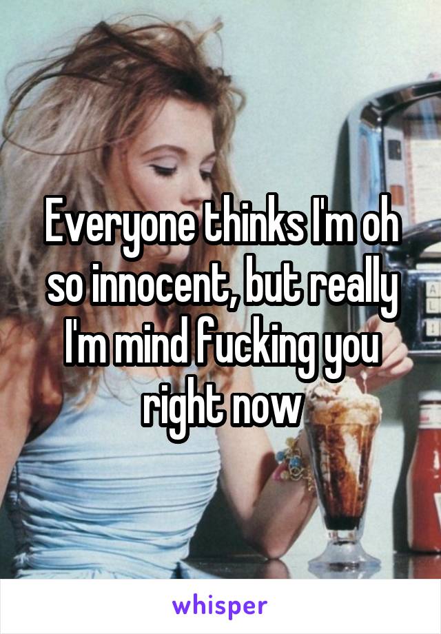 Everyone thinks I'm oh so innocent, but really I'm mind fucking you right now