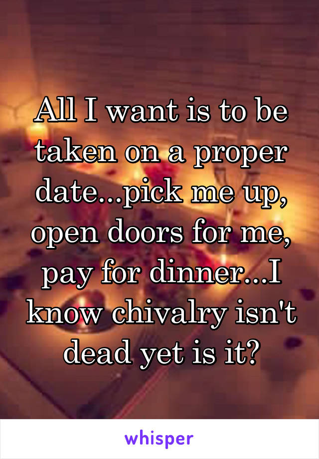 All I want is to be taken on a proper date...pick me up, open doors for me, pay for dinner...I know chivalry isn't dead yet is it?