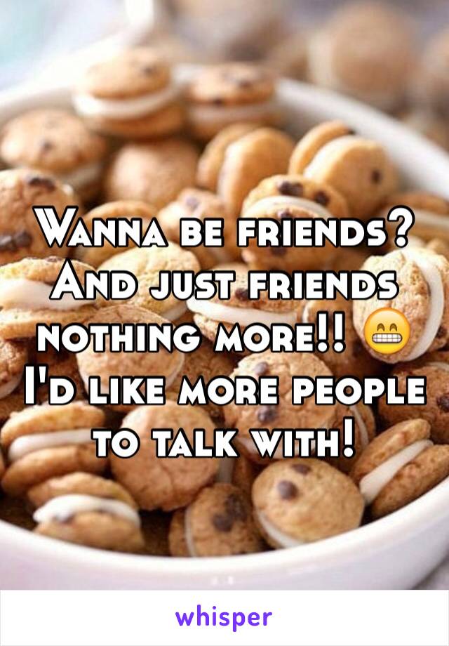 Wanna be friends? And just friends nothing more!! 😁 I'd like more people to talk with!