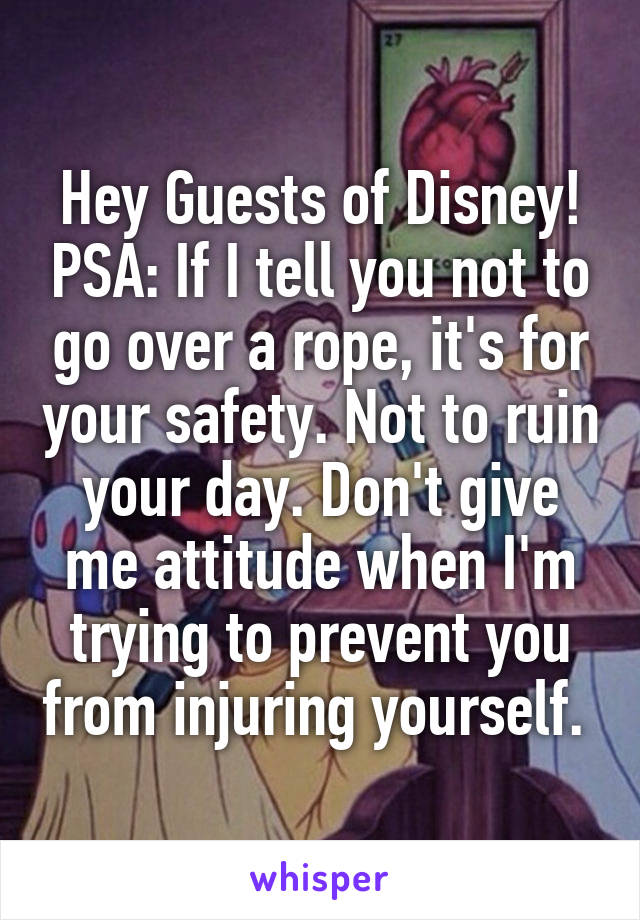 Hey Guests of Disney! PSA: If I tell you not to go over a rope, it's for your safety. Not to ruin your day. Don't give me attitude when I'm trying to prevent you from injuring yourself. 