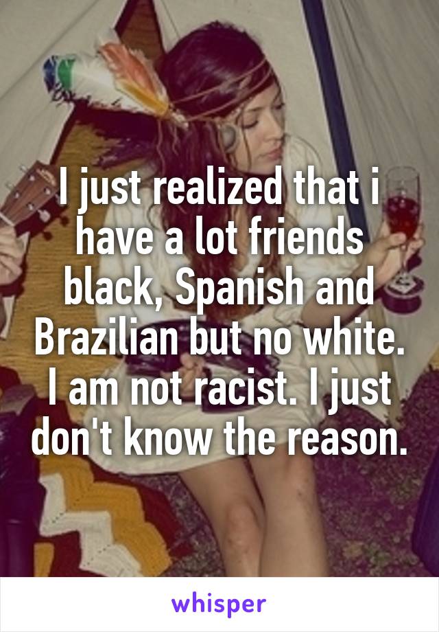 I just realized that i have a lot friends black, Spanish and Brazilian but no white. I am not racist. I just don't know the reason.