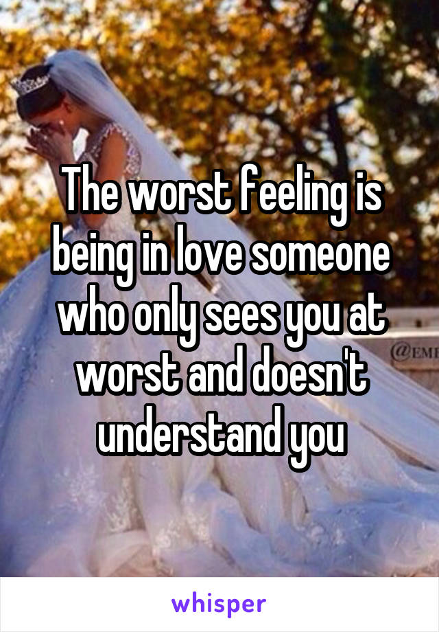 The worst feeling is being in love someone who only sees you at worst and doesn't understand you