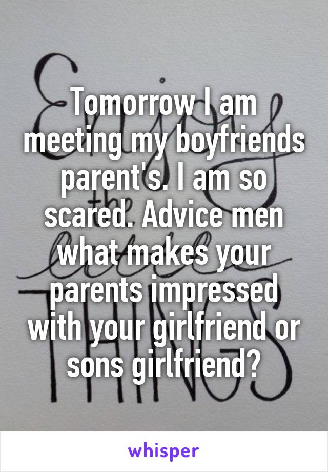 Tomorrow I am meeting my boyfriends parent's. I am so scared. Advice men what makes your parents impressed with your girlfriend or sons girlfriend?