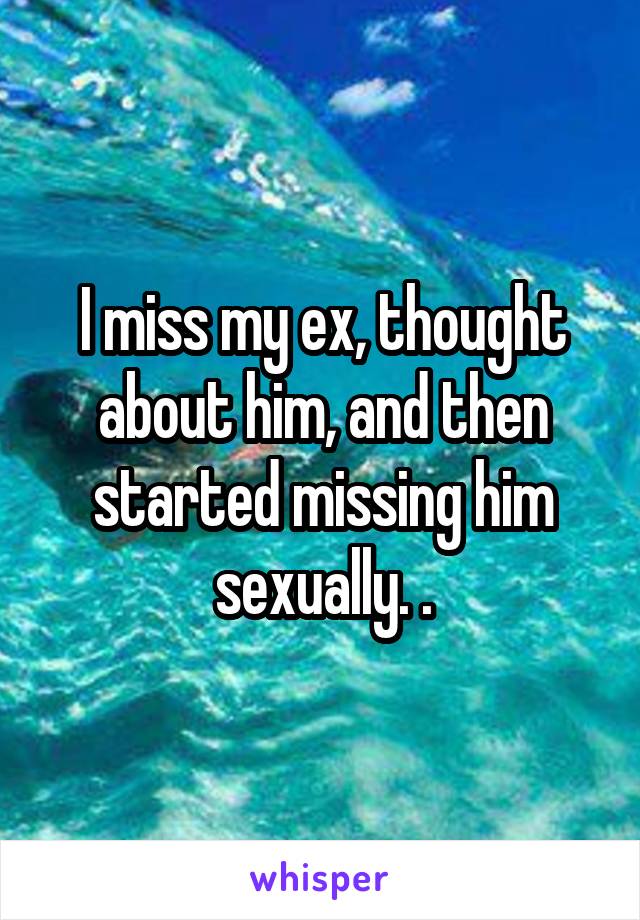 I miss my ex, thought about him, and then started missing him sexually. .