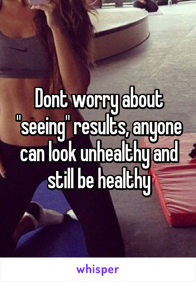 Dont worry about "seeing" results, anyone can look unhealthy and still be healthy