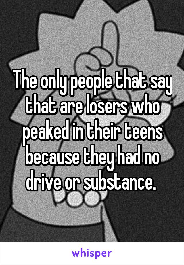 The only people that say that are losers who peaked in their teens because they had no drive or substance. 