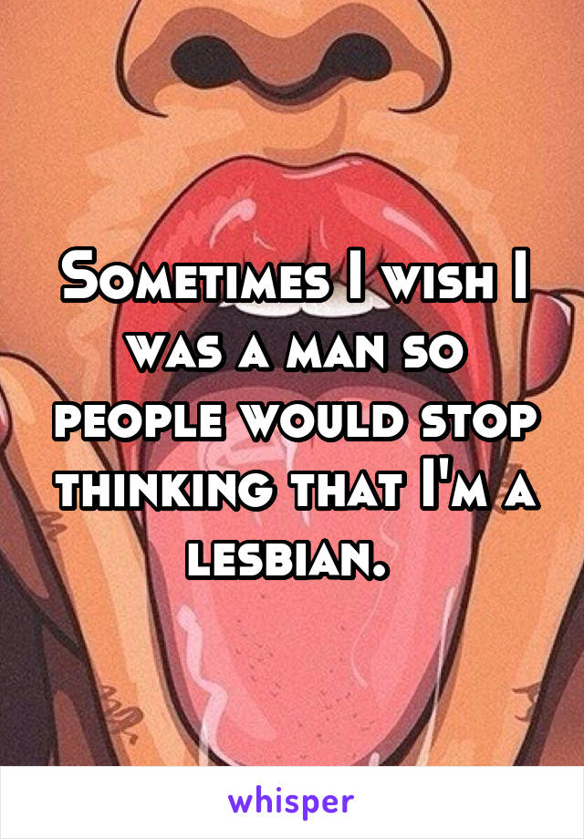 Sometimes I wish I was a man so people would stop thinking that I'm a lesbian. 