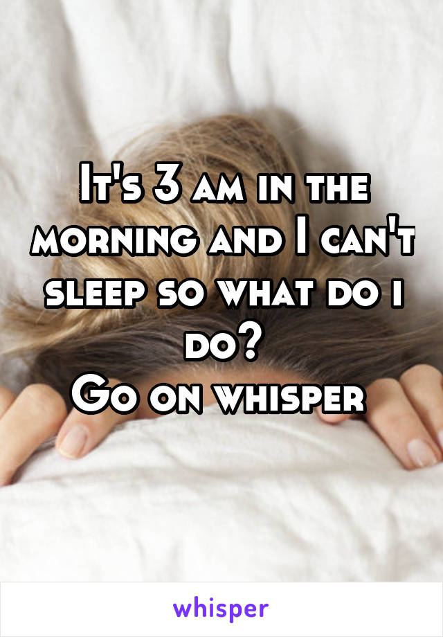 It's 3 am in the morning and I can't sleep so what do i do?
Go on whisper 
