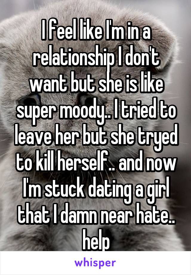 I feel like I'm in a relationship I don't want but she is like super moody.. I tried to leave her but she tryed to kill herself.. and now I'm stuck dating a girl that I damn near hate.. help