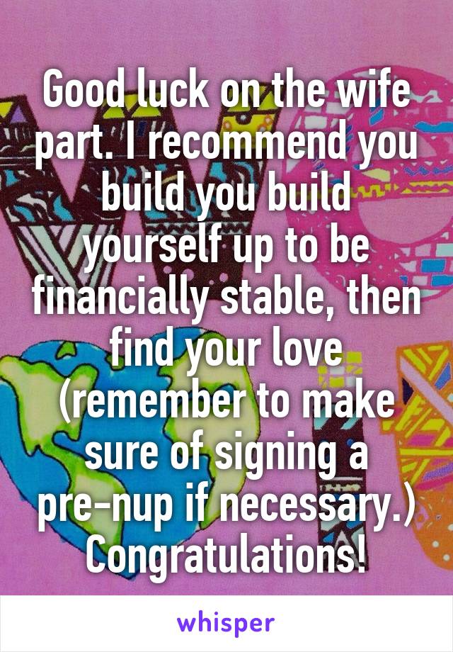 Good luck on the wife part. I recommend you build you build yourself up to be financially stable, then find your love (remember to make sure of signing a pre-nup if necessary.) Congratulations!