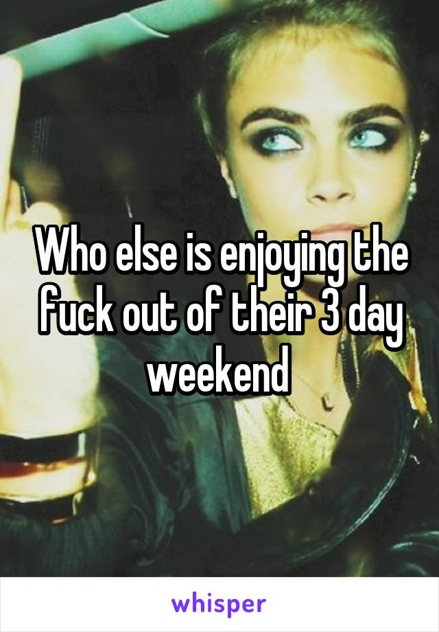 Who else is enjoying the fuck out of their 3 day weekend 