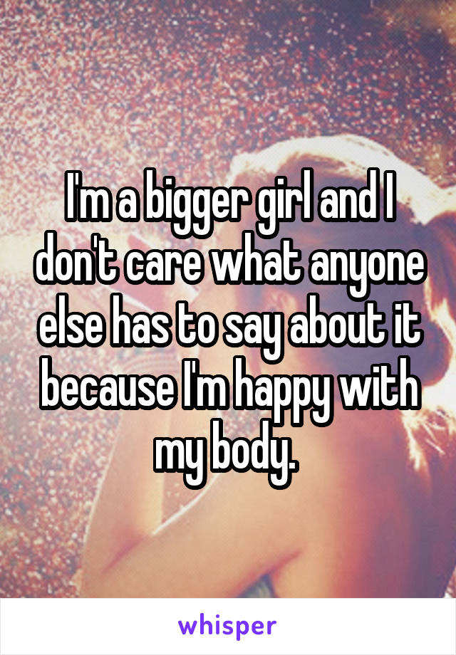 I'm a bigger girl and I don't care what anyone else has to say about it because I'm happy with my body. 