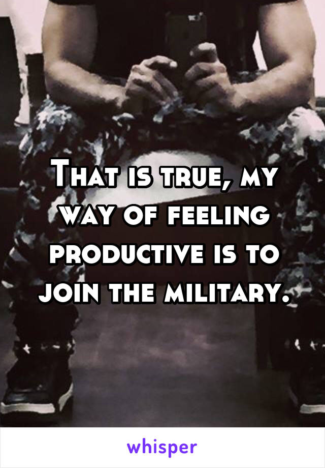 That is true, my way of feeling productive is to join the military.