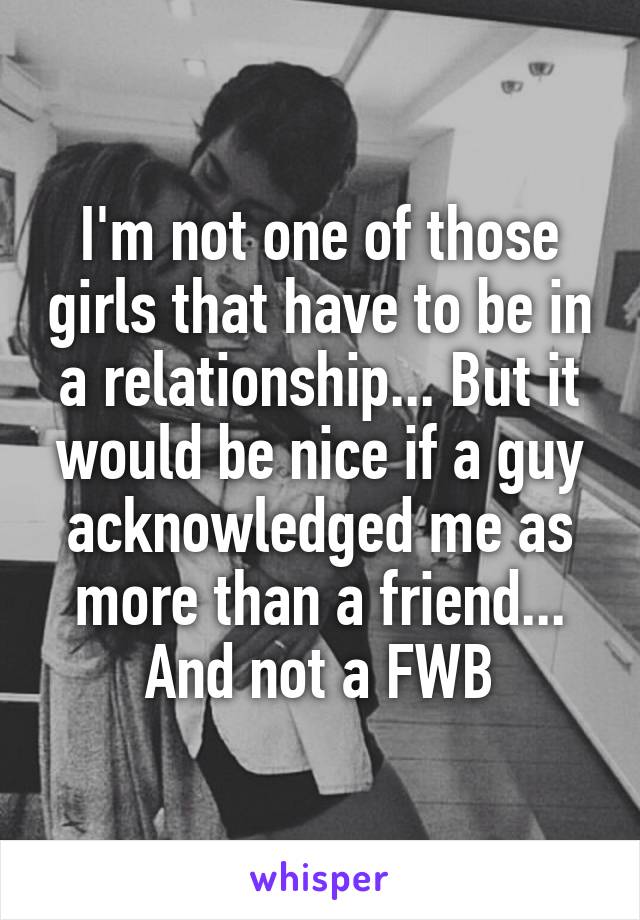 I'm not one of those girls that have to be in a relationship... But it would be nice if a guy acknowledged me as more than a friend... And not a FWB