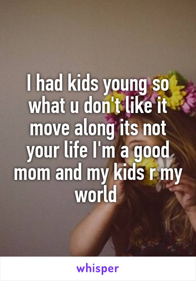 I had kids young so what u don't like it move along its not your life I'm a good mom and my kids r my world 