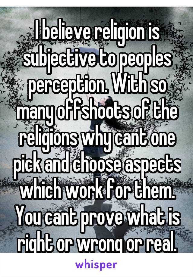 I believe religion is subjective to peoples perception. With so many offshoots of the religions why cant one pick and choose aspects which work for them. You cant prove what is right or wrong or real.