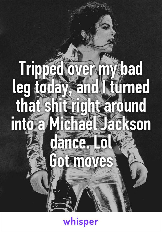 Tripped over my bad leg today, and I turned that shit right around into a Michael Jackson dance. Lol
Got moves