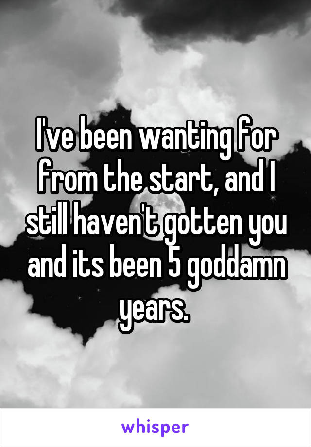 I've been wanting for from the start, and I still haven't gotten you and its been 5 goddamn years. 