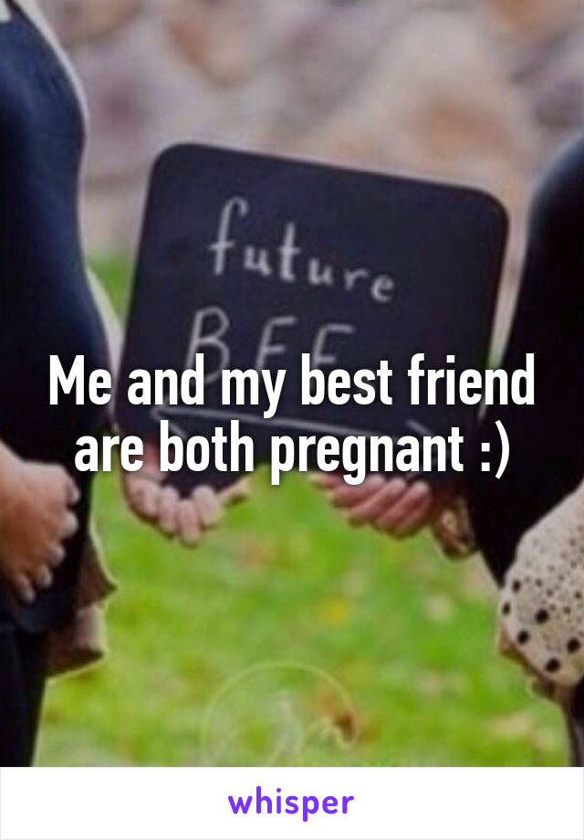 Me and my best friend are both pregnant :)