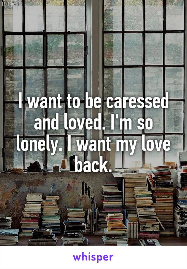 I want to be caressed and loved. I'm so lonely. I want my love back.