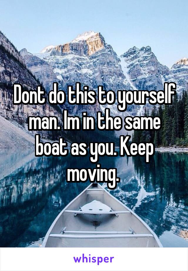 Dont do this to yourself man. Im in the same boat as you. Keep moving. 