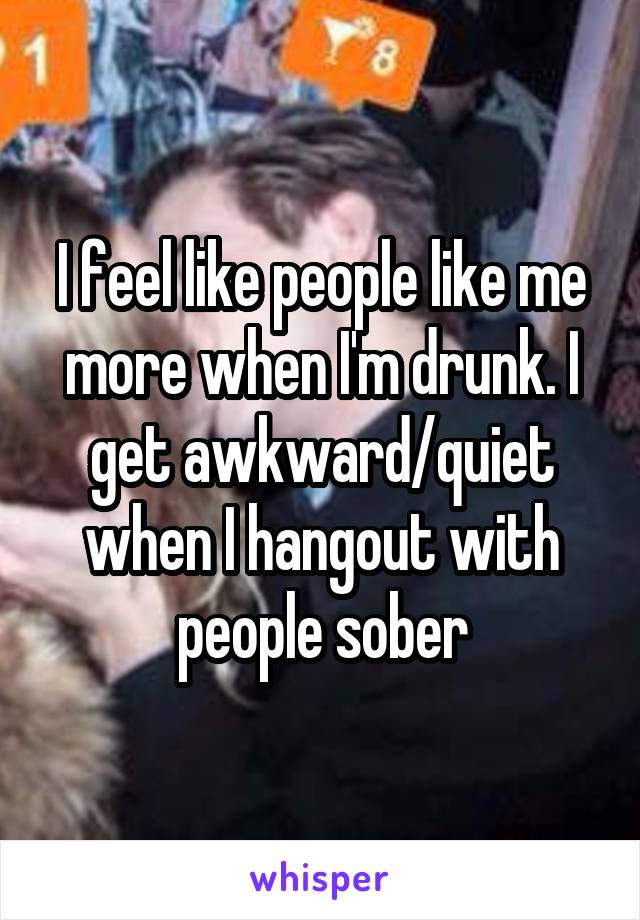 I feel like people like me more when I'm drunk. I get awkward/quiet when I hangout with people sober