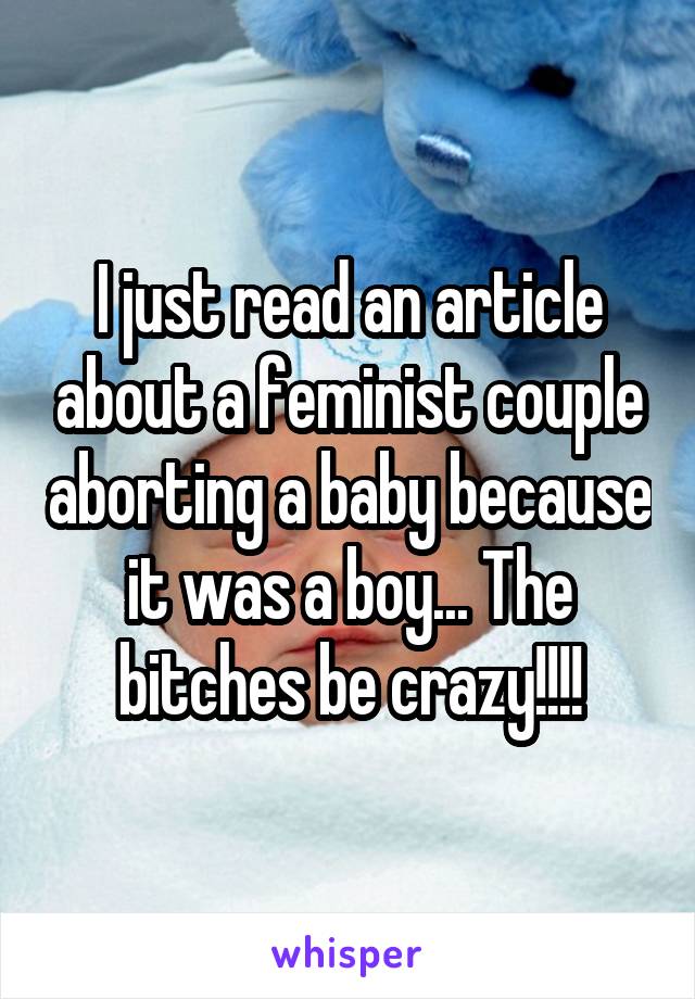 I just read an article about a feminist couple aborting a baby because it was a boy... The bitches be crazy!!!!