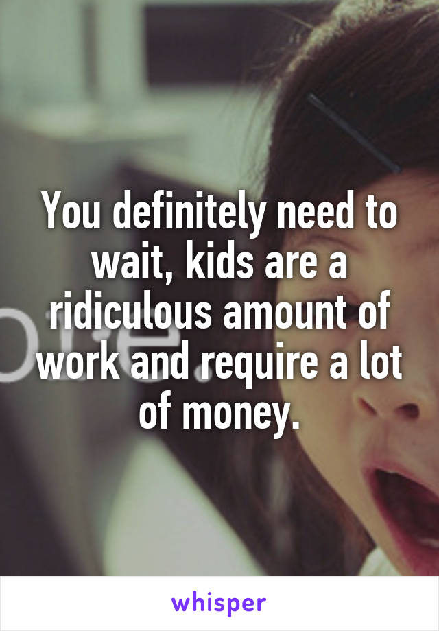 You definitely need to wait, kids are a ridiculous amount of work and require a lot of money.