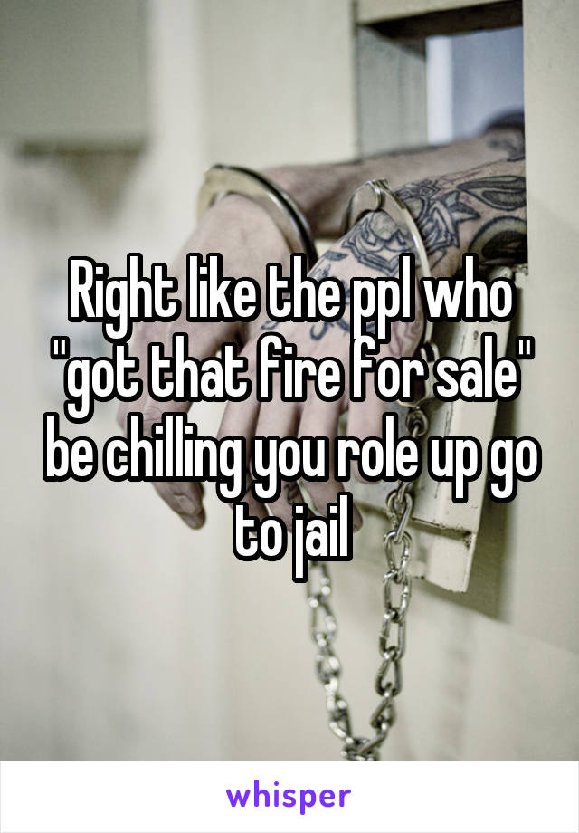 Right like the ppl who "got that fire for sale" be chilling you role up go to jail