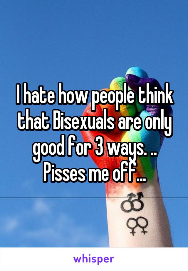 I hate how people think that Bisexuals are only good for 3 ways. ..
Pisses me off...