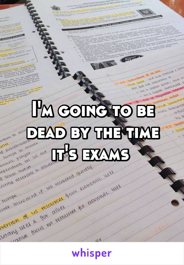 I'm going to be dead by the time it's exams 