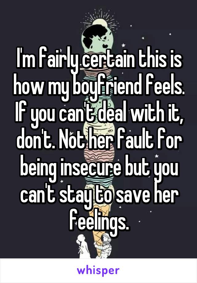 I'm fairly certain this is how my boyfriend feels. If you can't deal with it, don't. Not her fault for being insecure but you can't stay to save her feelings.