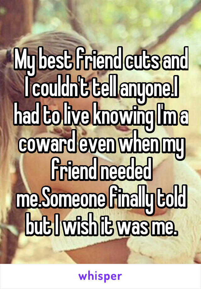 My best friend cuts and I couldn't tell anyone.I had to live knowing I'm a coward even when my friend needed me.Someone finally told but I wish it was me.