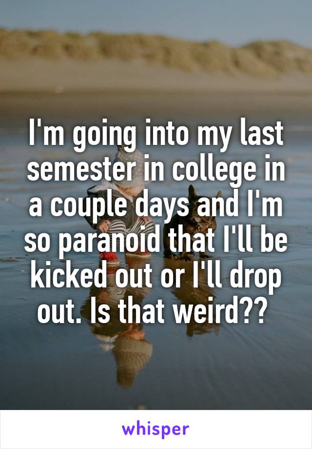 I'm going into my last semester in college in a couple days and I'm so paranoid that I'll be kicked out or I'll drop out. Is that weird?? 